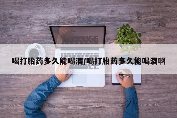 堕胎药在线购买喝打胎药多久能喝酒/喝打胎药多久能喝酒啊
