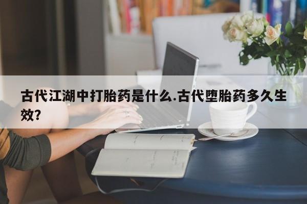 堕胎药在线购买古代江湖中打胎药是什么.古代堕胎药多久生效？