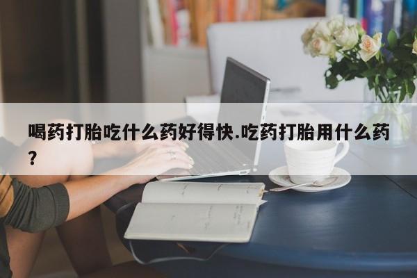 堕胎药在线购买喝药打胎吃什么药好得快.吃药打胎用什么药？