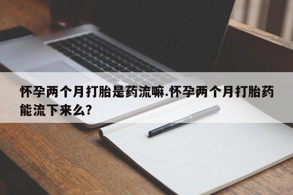 堕胎药在线购买怀孕两个月打胎是药流嘛.怀孕两个月打胎药能流下来么？