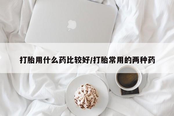 堕胎药在线购买打胎用什么药比较好/打胎常用的两种药
