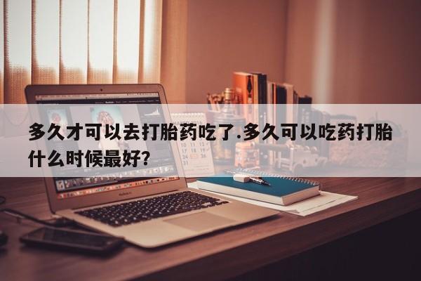 堕胎药在线购买多久才可以去打胎药吃了.多久可以吃药打胎什么时候最好？