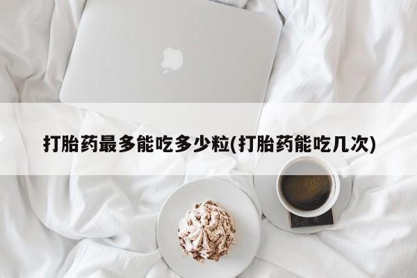 堕胎药在线购买打胎药最多能吃多少粒(打胎药能吃几次)